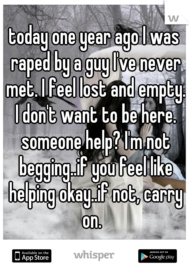 today one year ago I was raped by a guy I've never met. I feel lost and empty. I don't want to be here. someone help? I'm not begging..if you feel like helping okay..if not, carry on.  