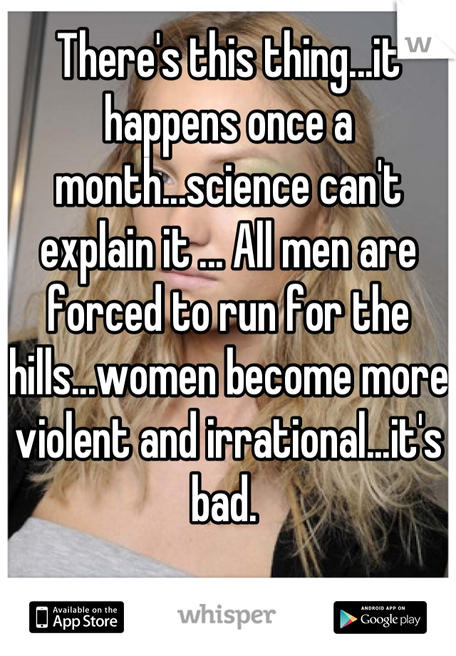 There's this thing...it happens once a month...science can't explain it ... All men are forced to run for the hills...women become more violent and irrational...it's bad. 