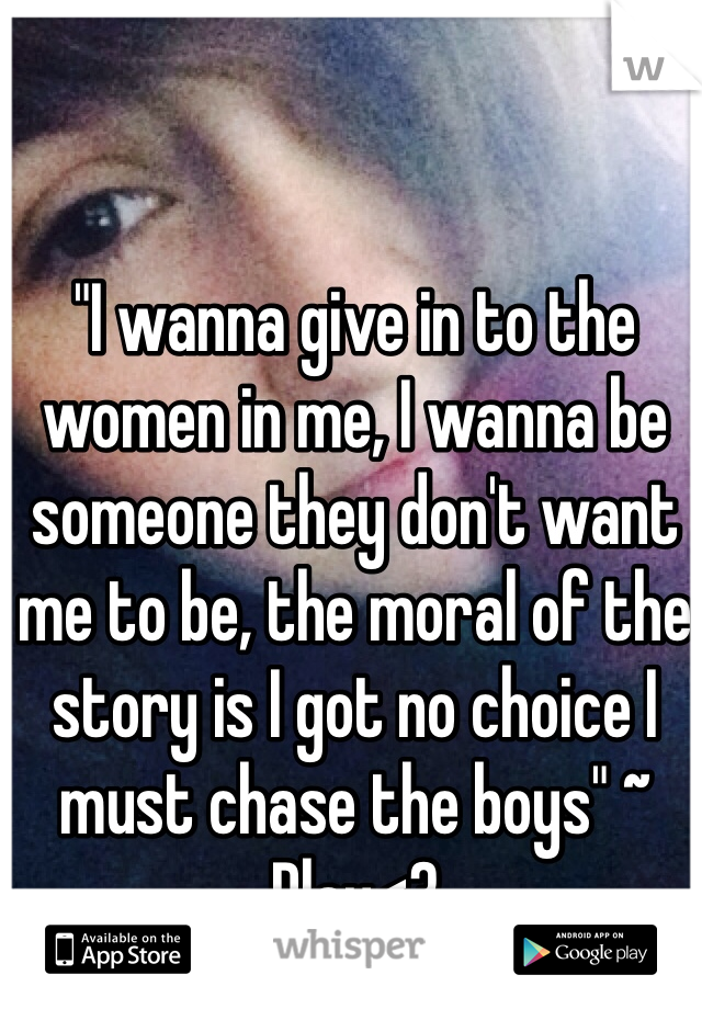 "I wanna give in to the women in me, I wanna be someone they don't want me to be, the moral of the story is I got no choice I must chase the boys" ~ Play<3