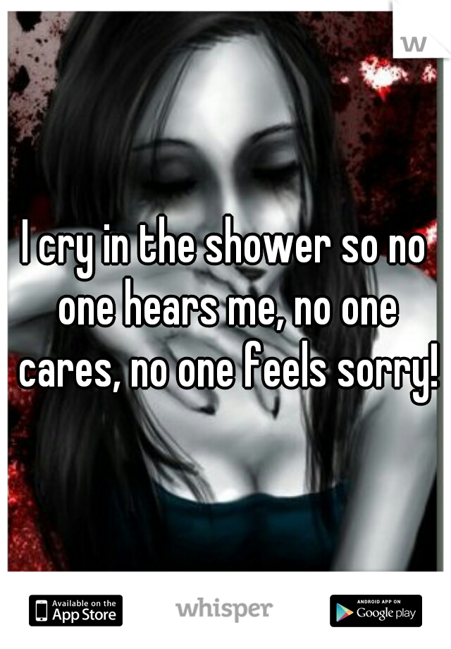 I cry in the shower so no one hears me, no one cares, no one feels sorry!