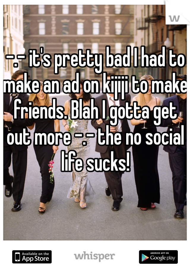 -.- it's pretty bad I had to make an ad on kijiji to make friends. Blah I gotta get out more -.- the no social life sucks! 