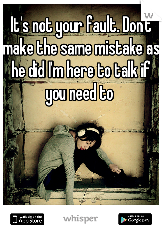 It's not your fault. Don't make the same mistake as he did I'm here to talk if you need to 