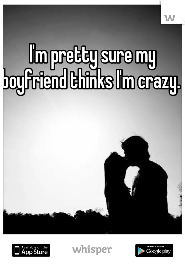 I'm pretty sure my boyfriend thinks I'm crazy. 
