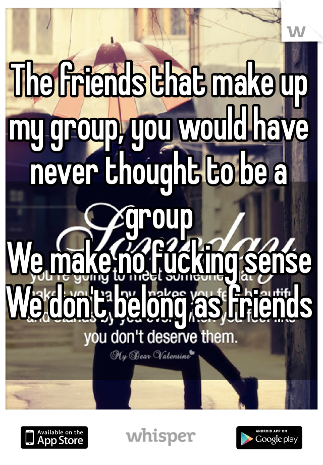The friends that make up my group, you would have never thought to be a group
We make no fucking sense
We don't belong as friends