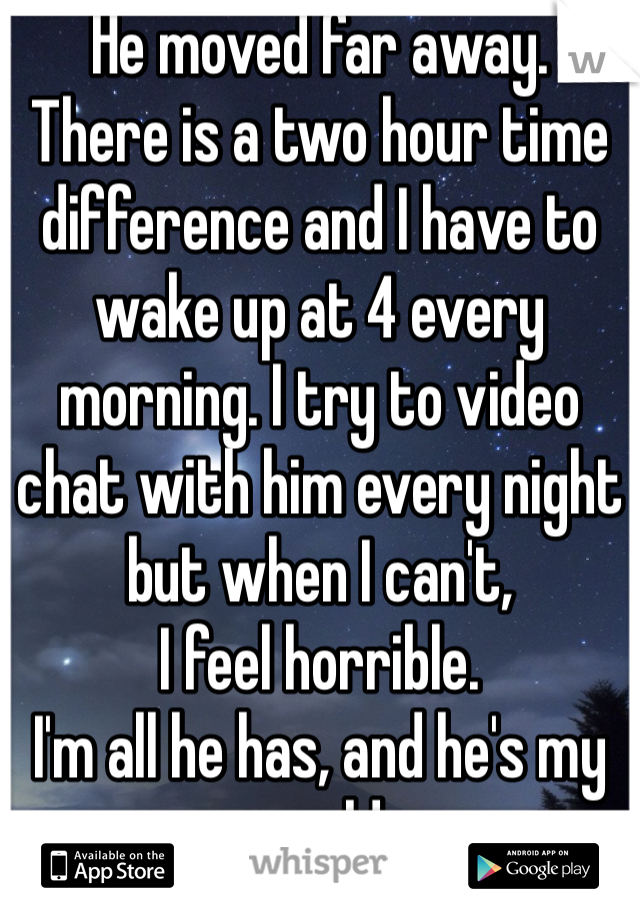 He moved far away.
There is a two hour time difference and I have to wake up at 4 every morning. I try to video chat with him every night but when I can't, 
I feel horrible.
I'm all he has, and he's my world.