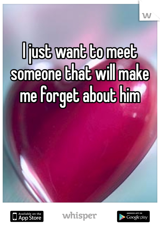 I just want to meet someone that will make me forget about him