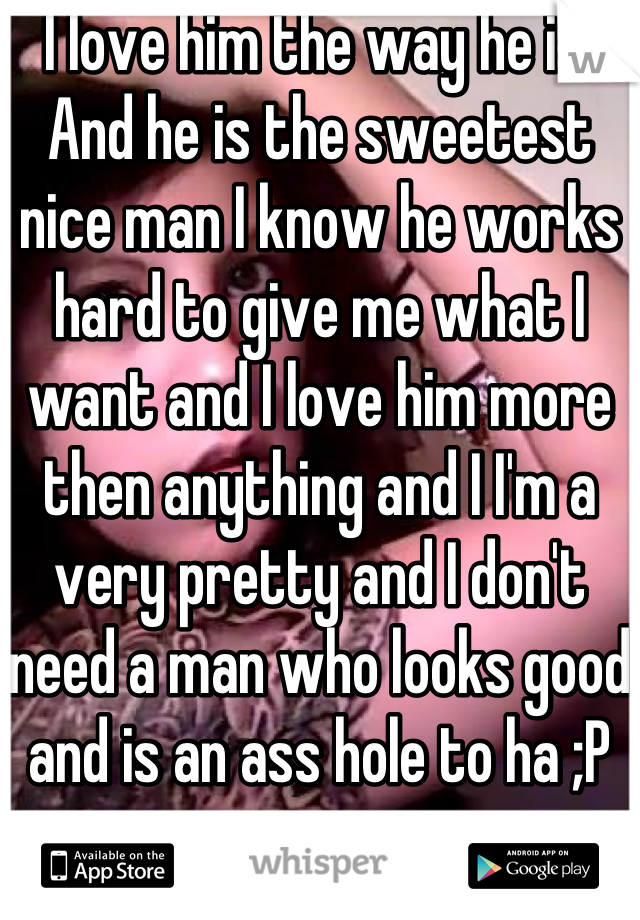 I love him the way he is! And he is the sweetest nice man I know he works hard to give me what I want and I love him more then anything and I I'm a very pretty and I don't need a man who looks good and is an ass hole to ha ;P 