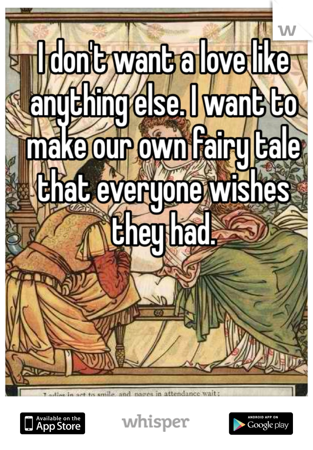 I don't want a love like anything else. I want to make our own fairy tale that everyone wishes they had. 