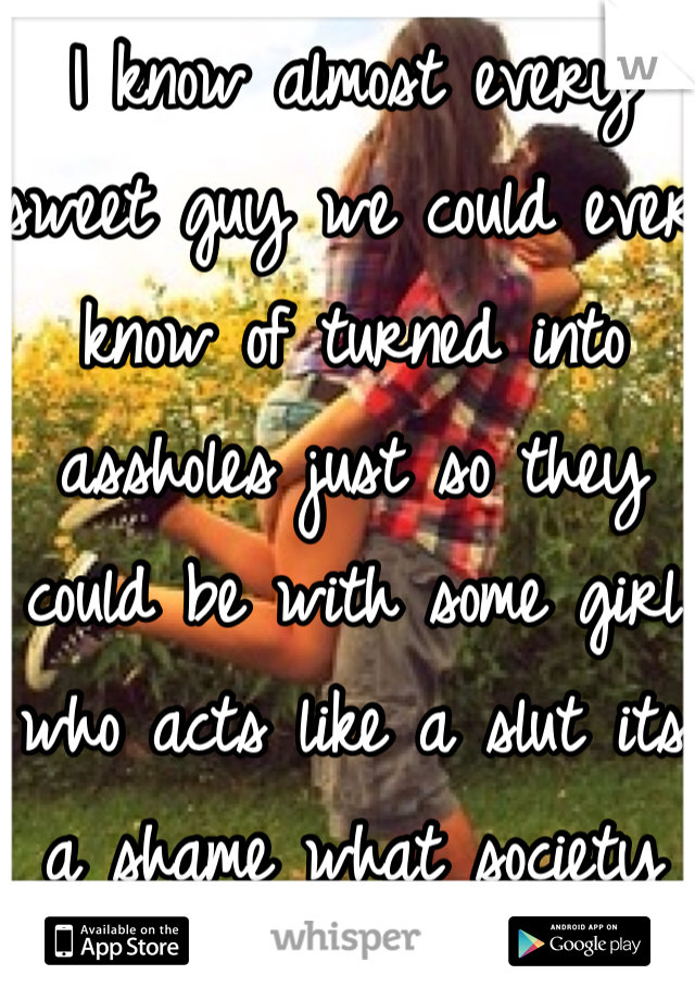 I know almost every sweet guy we could ever know of turned into assholes just so they could be with some girl who acts like a slut its a shame what society turned in to