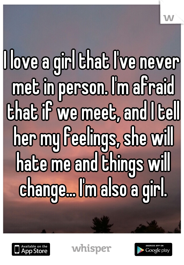 I love a girl that I've never met in person. I'm afraid that if we meet, and I tell her my feelings, she will hate me and things will change... I'm also a girl.