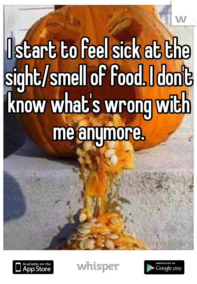 I start to feel sick at the sight/smell of food. I don't know what's wrong with me anymore. 