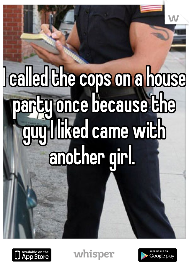 I called the cops on a house party once because the guy I liked came with another girl. 