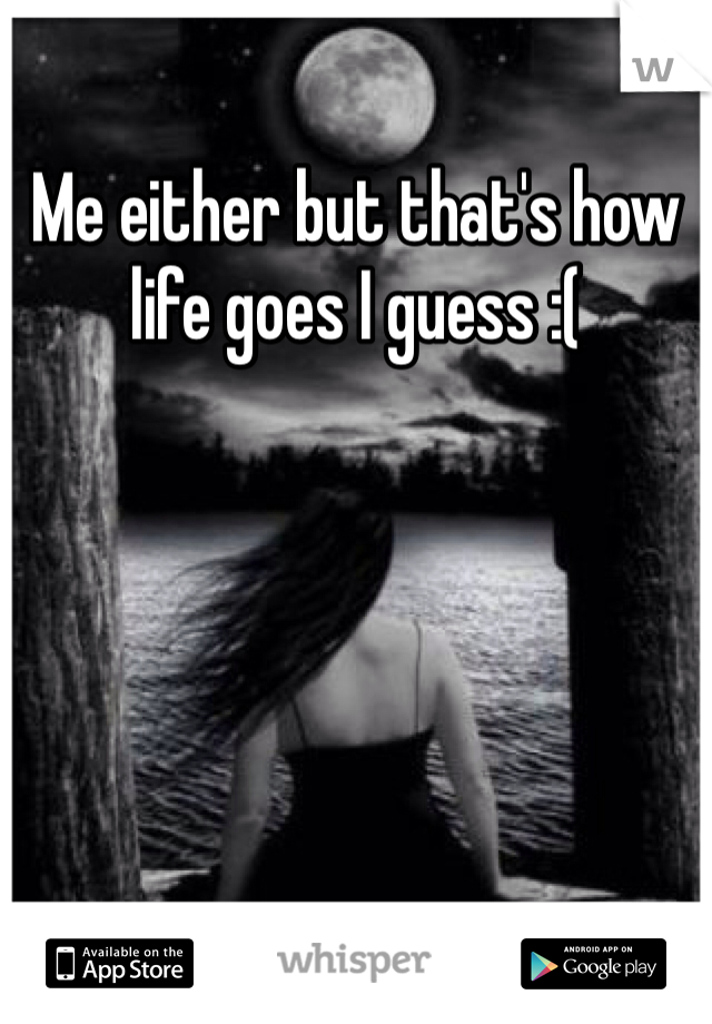 Me either but that's how life goes I guess :(