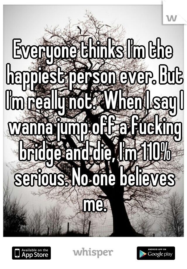 Everyone thinks I'm the happiest person ever. But I'm really not.  When I say I wanna jump off a fucking bridge and die, I'm 110% serious. No one believes me.