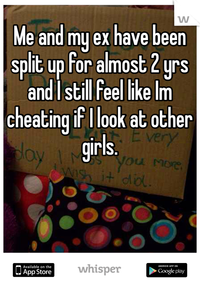 Me and my ex have been split up for almost 2 yrs and I still feel like Im cheating if I look at other girls.