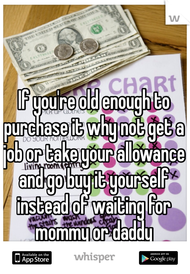 If you're old enough to purchase it why not get a job or take your allowance and go buy it yourself instead of waiting for mommy or daddy