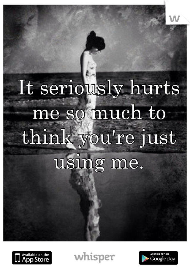 It seriously hurts me so much to think you're just using me.