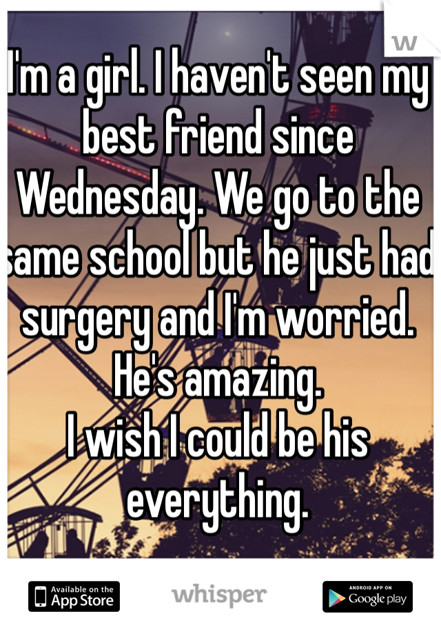 I'm a girl. I haven't seen my best friend since Wednesday. We go to the same school but he just had surgery and I'm worried. He's amazing.
I wish I could be his everything.
