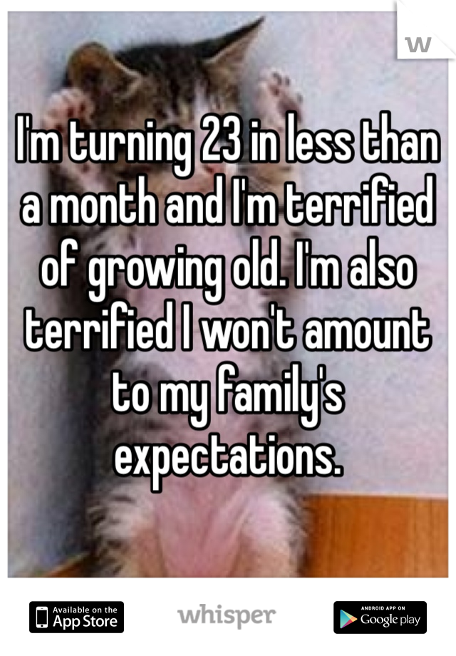 I'm turning 23 in less than a month and I'm terrified of growing old. I'm also terrified I won't amount to my family's expectations. 