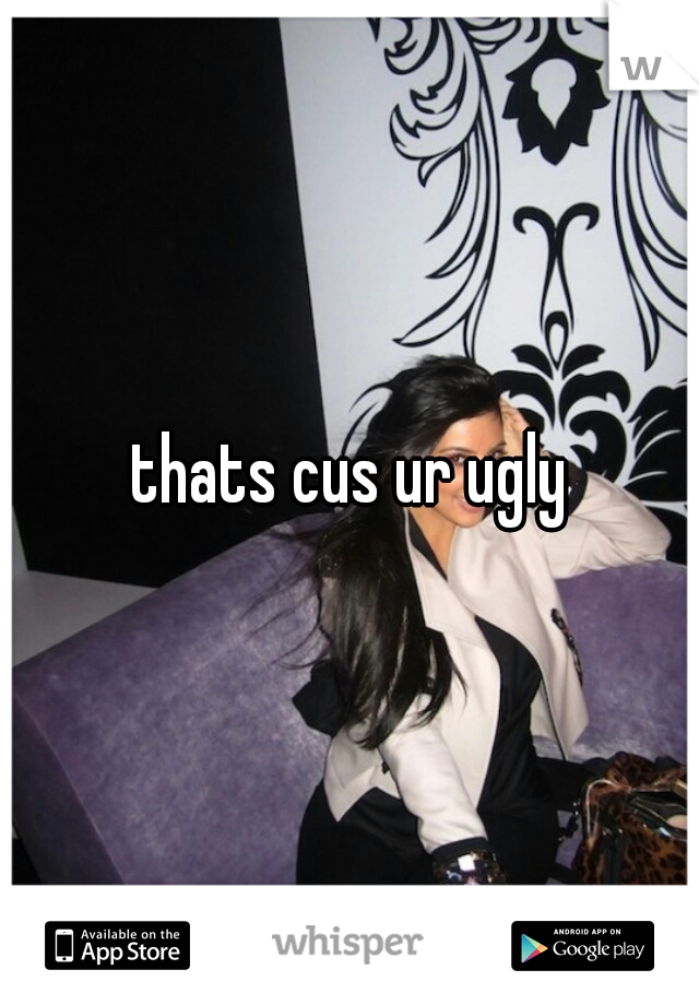thats cus ur ugly