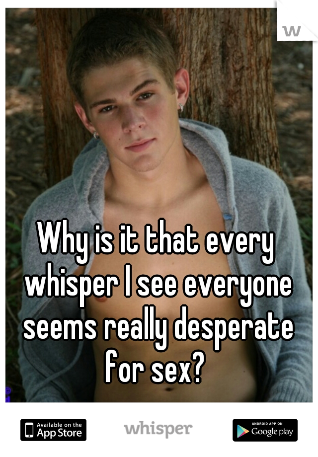 Why is it that every whisper I see everyone seems really desperate for sex? 
