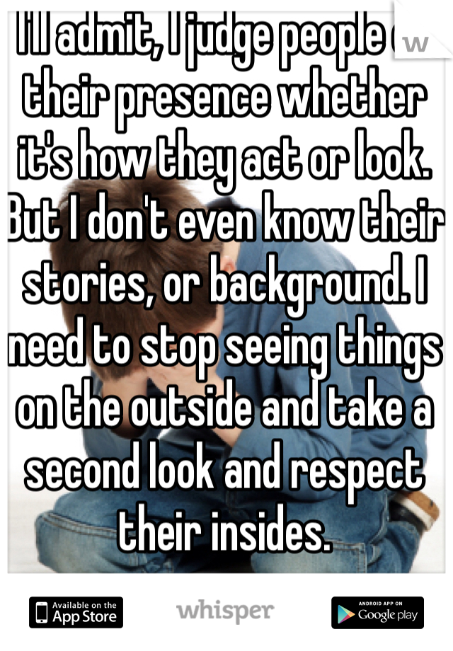 I'll admit, I judge people on their presence whether it's how they act or look. But I don't even know their stories, or background. I need to stop seeing things on the outside and take a second look and respect their insides. 