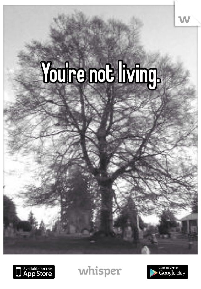 You're not living.