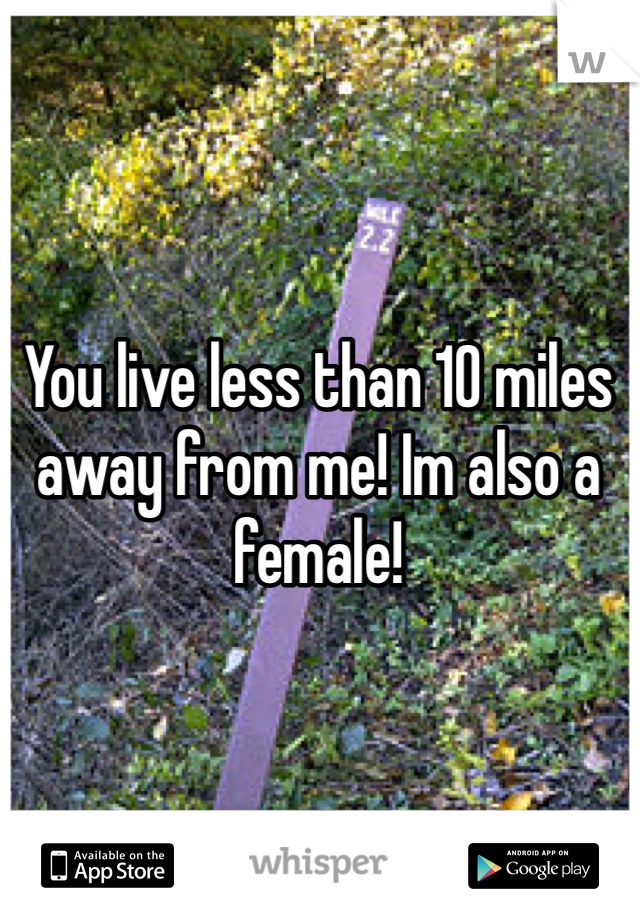 You live less than 10 miles away from me! Im also a female! 