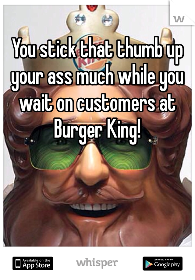 You stick that thumb up your ass much while you wait on customers at Burger King!