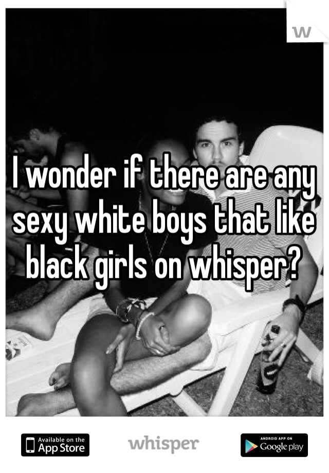 I wonder if there are any sexy white boys that like black girls on whisper?
