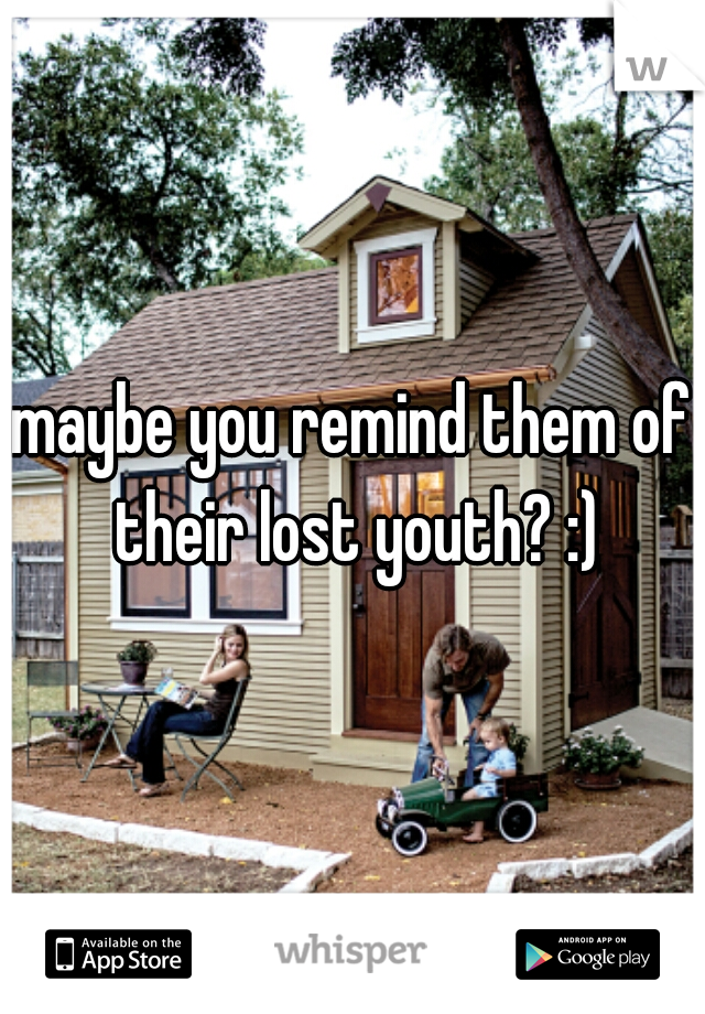 maybe you remind them of their lost youth? :)