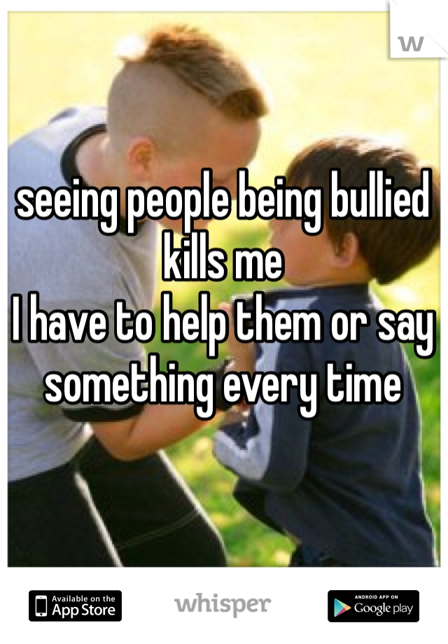 seeing people being bullied kills me
I have to help them or say something every time 