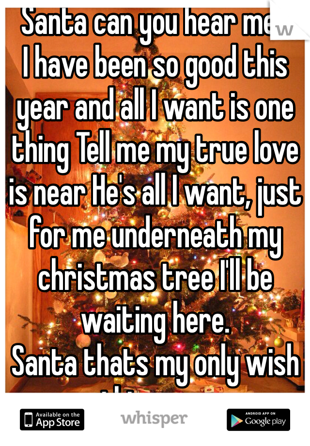 Santa can you hear me?
I have been so good this year and all I want is one thing Tell me my true love is near He's all I want, just for me underneath my christmas tree I'll be waiting here.
Santa thats my only wish this year.