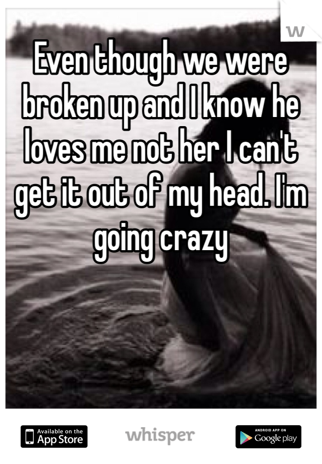 Even though we were broken up and I know he loves me not her I can't get it out of my head. I'm going crazy