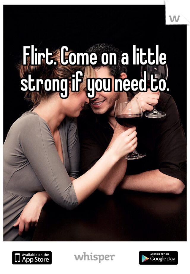 Flirt. Come on a little strong if you need to.