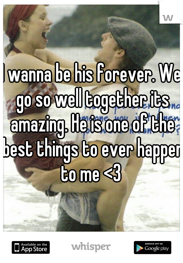 I wanna be his forever. We go so well together its amazing. He is one of the best things to ever happen to me <3 