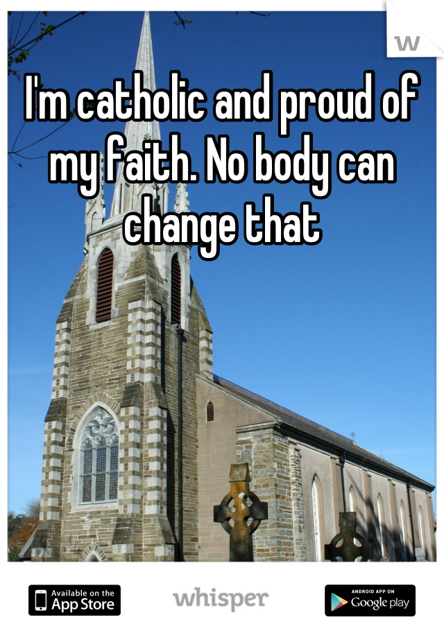 I'm catholic and proud of my faith. No body can change that