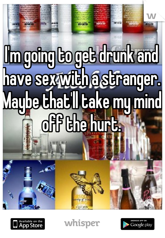 I'm going to get drunk and have sex with a stranger. 
Maybe that'll take my mind off the hurt.