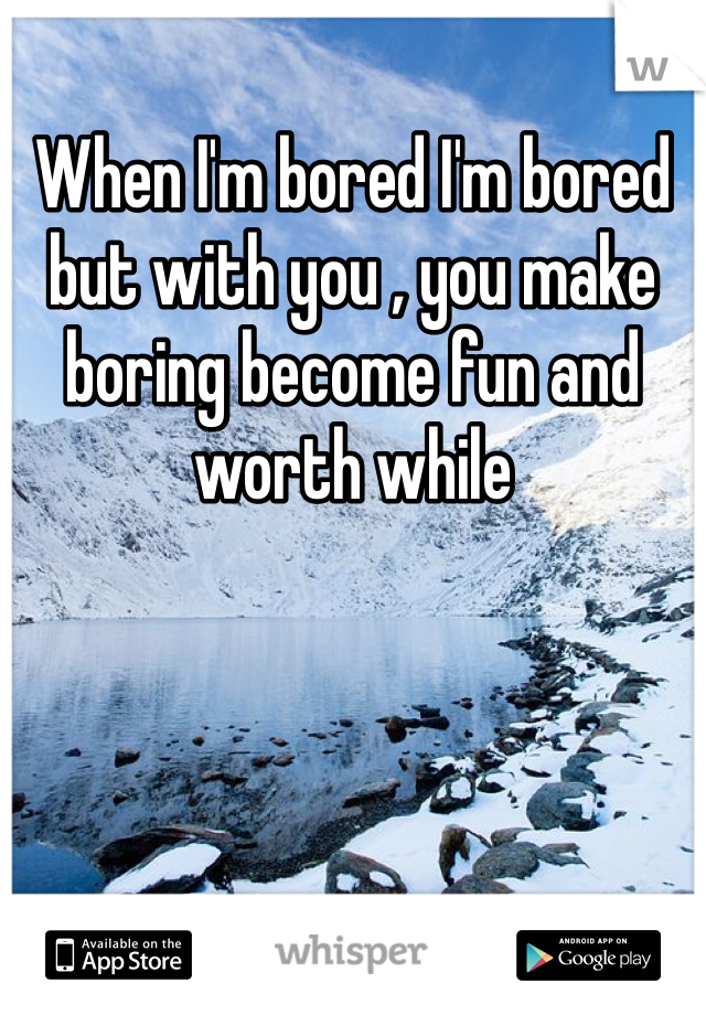 When I'm bored I'm bored but with you , you make boring become fun and worth while 