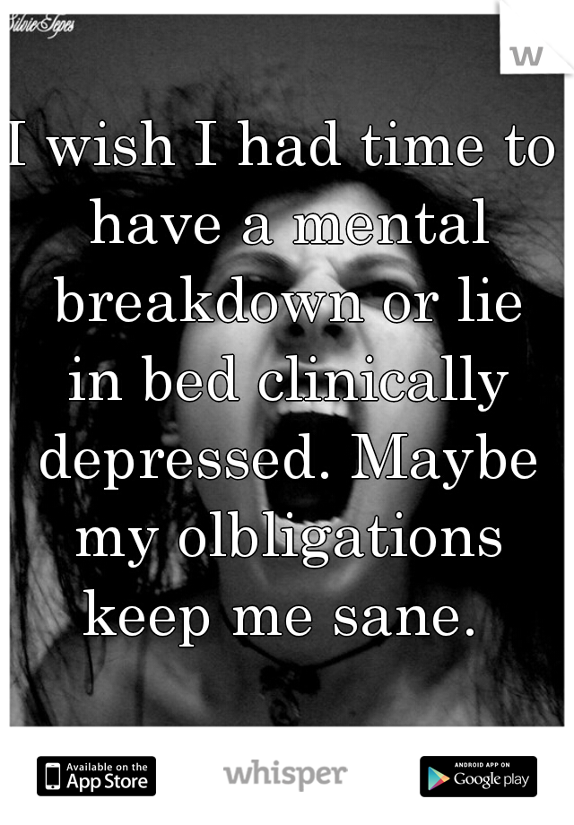 I wish I had time to have a mental breakdown or lie in bed clinically depressed. Maybe my olbligations keep me sane. 