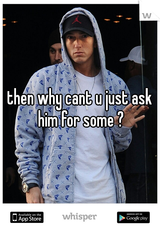 then why cant u just ask him for some ?