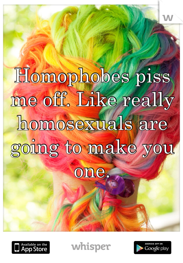 Homophobes piss me off. Like really homosexuals are going to make you one. 
