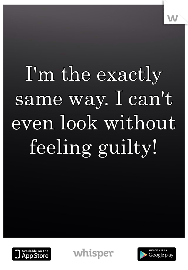 I'm the exactly same way. I can't even look without feeling guilty! 
