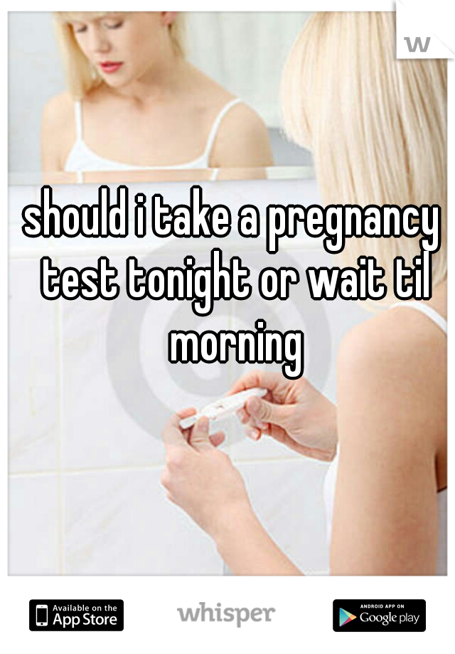 should i take a pregnancy test tonight or wait til morning

