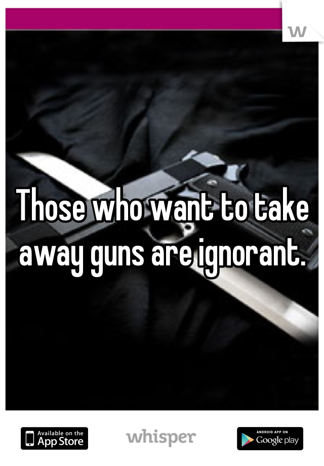 Those who want to take away guns are ignorant.