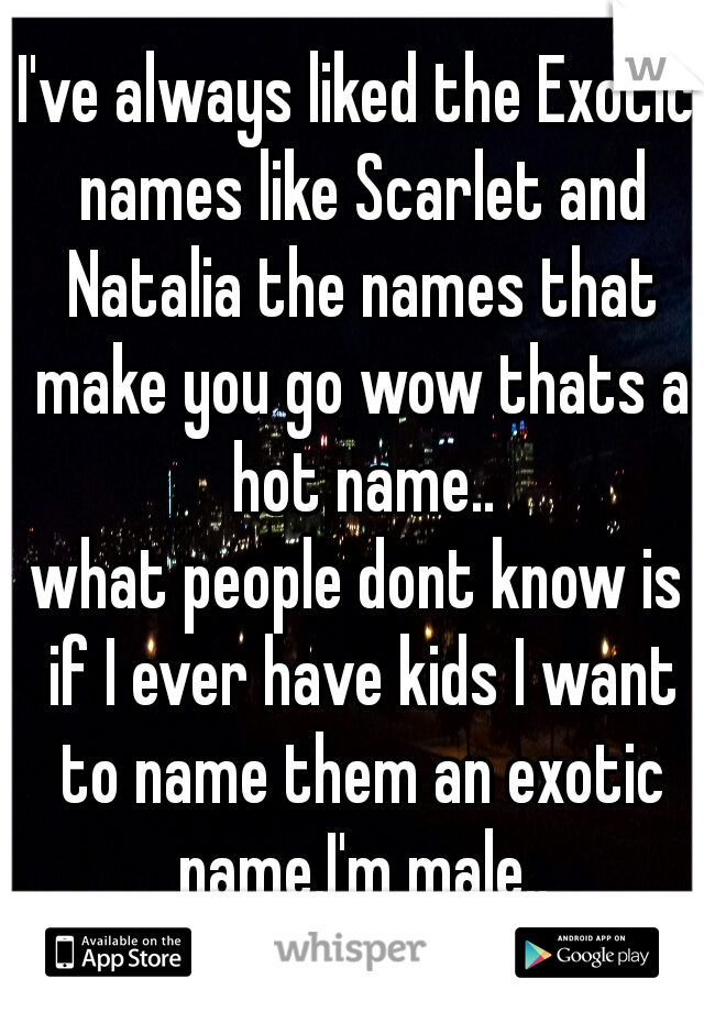 I've always liked the Exotic names like Scarlet and Natalia the names that make you go wow thats a hot name..
what people dont know is if I ever have kids I want to name them an exotic name.I'm male..