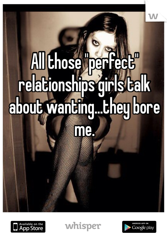 All those "perfect" relationships girls talk about wanting...they bore me. 
