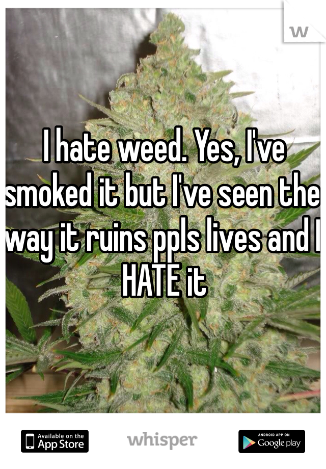 I hate weed. Yes, I've smoked it but I've seen the way it ruins ppls lives and I HATE it