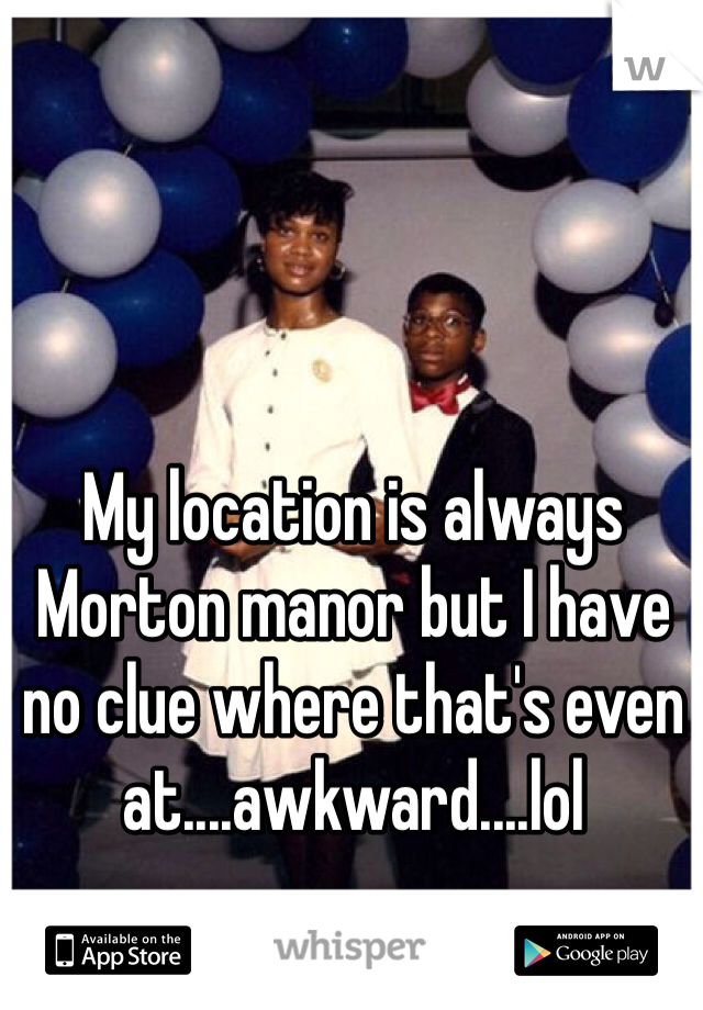 My location is always Morton manor but I have no clue where that's even at....awkward....lol 