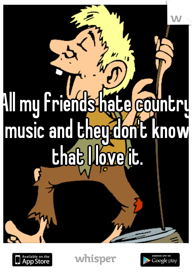 All my friends hate country music and they don't know that I love it.